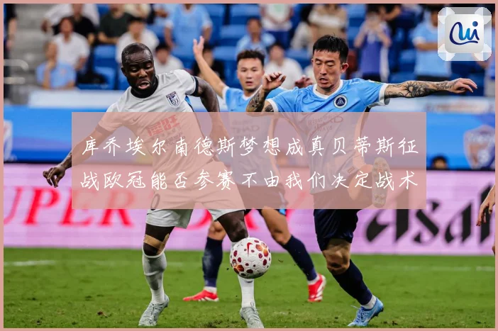 库乔埃尔南德斯梦想成真贝蒂斯征战欧冠能否参赛不由我们决定战术观察：最新赛事动态与深度分析