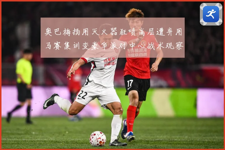 奥巴梅扬用灭火器狂喷高层遭弃用马赛集训变豪华派对中心战术观察：最新赛事动态与深度分析