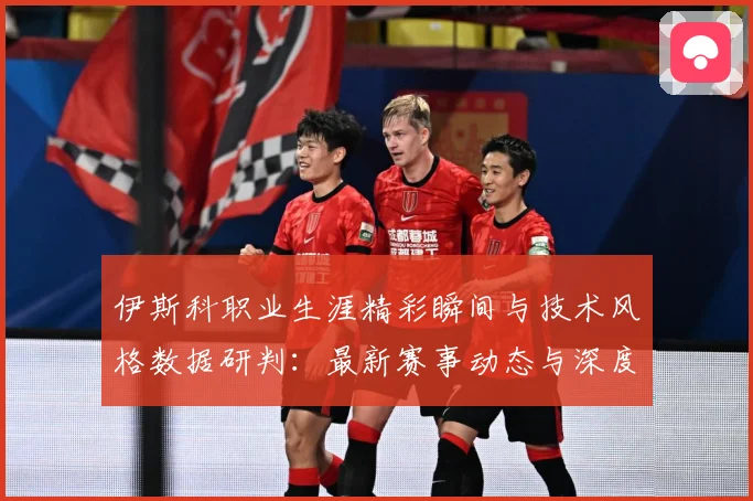 伊斯科职业生涯精彩瞬间与技术风格数据研判：最新赛事动态与深度分析