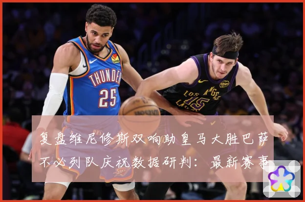 复盘维尼修斯双响助皇马大胜巴萨不必列队庆祝数据研判：最新赛事动态与深度分析