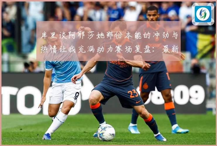 库里谈阿耶莎她那份本能的冲劲与热情让我充满动力赛场复盘：最新赛事动态与深度分析