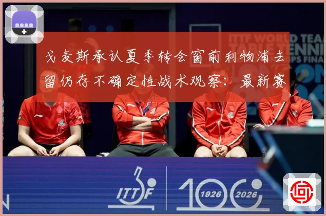 戈麦斯承认夏季转会窗前利物浦去留仍存不确定性战术观察：最新赛事动态与深度分析