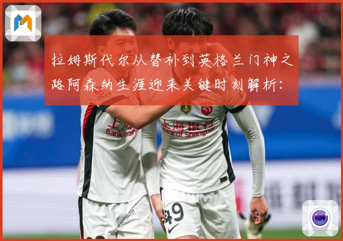 拉姆斯代尔从替补到英格兰门神之路阿森纳生涯迎来关键时刻解析：最新赛事动态与深度分析
