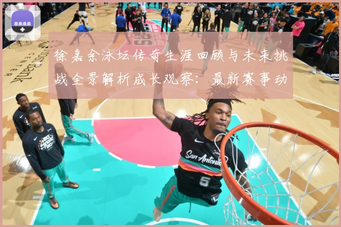 徐嘉余泳坛传奇生涯回顾与未来挑战全景解析成长观察：最新赛事动态与深度分析