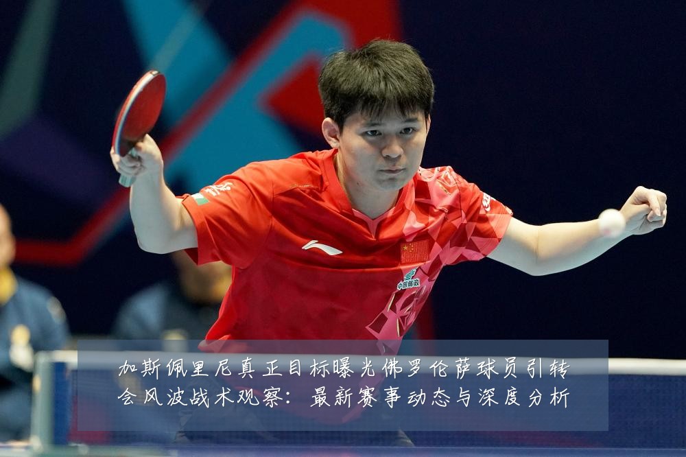加斯佩里尼真正目标曝光佛罗伦萨球员引转会风波战术观察：最新赛事动态与深度分析