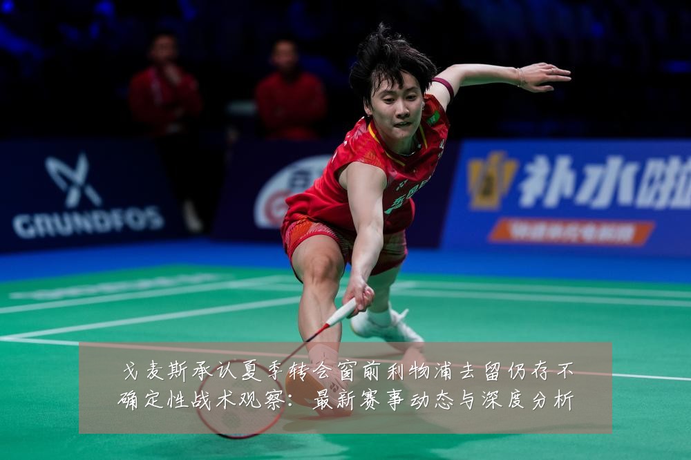 戈麦斯承认夏季转会窗前利物浦去留仍存不确定性战术观察：最新赛事动态与深度分析